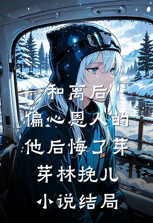 和离后，偏心恩人的他后悔了芽芽林挽儿小说结局