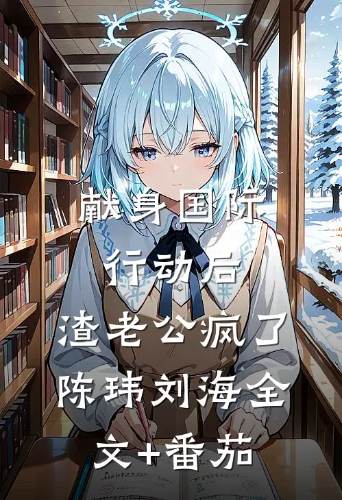 献身国际行动后，渣老公疯了陈玮刘海全文+番茄