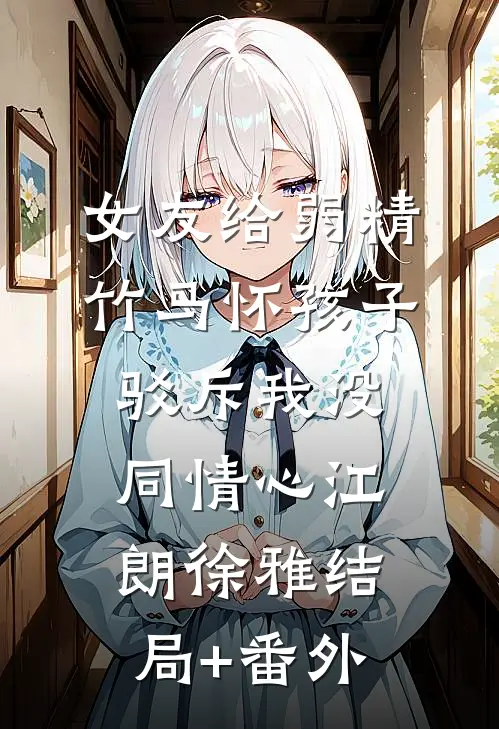 女友给弱精竹马怀孩子，驳斥我没同情心江朗徐雅结局+番外