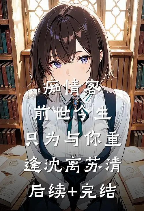 痴情客：前世今生，只为与你重逢沈离苏清后续+完结