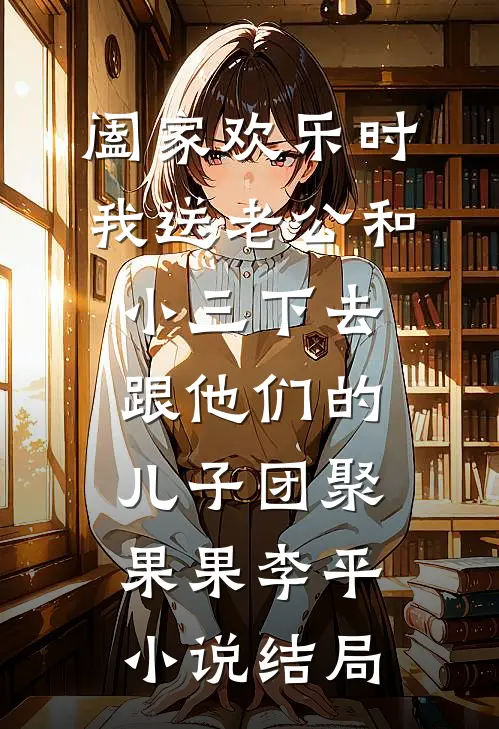 阖家欢乐时，我送老公和小三下去跟他们的儿子团聚果果李平小说结局