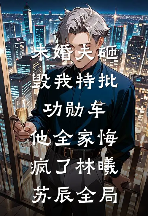 未婚夫砸毁我特批功勋车，他全家悔疯了林曦苏辰全局