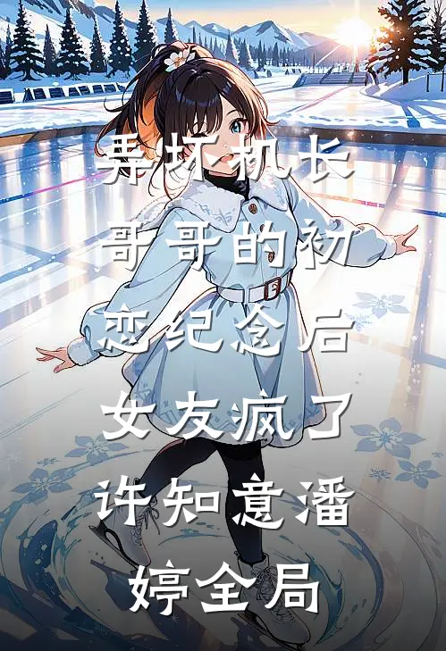 弄坏机长哥哥的初恋纪念后，女友疯了许知意潘婷全局