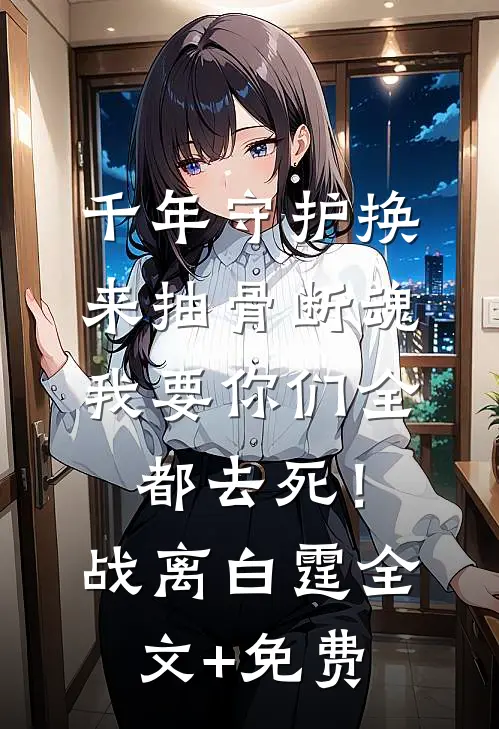 千年守护换来抽骨断魂，我要你们全都去死！战离白霆全文+免费