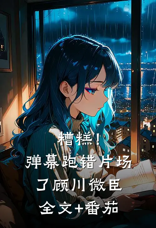 糟糕！弹幕跑错片场了顾川微臣全文+番茄
