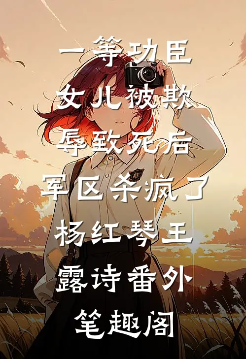 一等功臣女儿被欺辱致死后，军区杀疯了：杨红琴王露诗番外笔趣阁