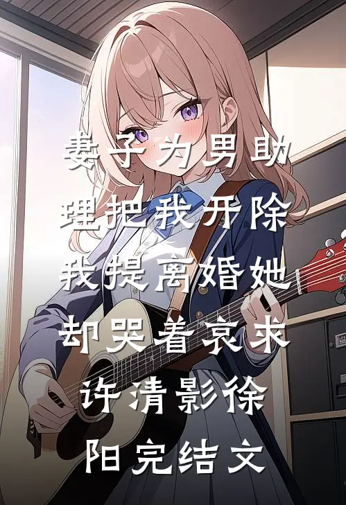 妻子为男助理把我开除，我提离婚她却哭着哀求许清影徐阳完结文