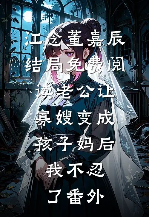 江念董嘉辰结局免费阅读老公让寡嫂变成孩子妈后，我不忍了番外