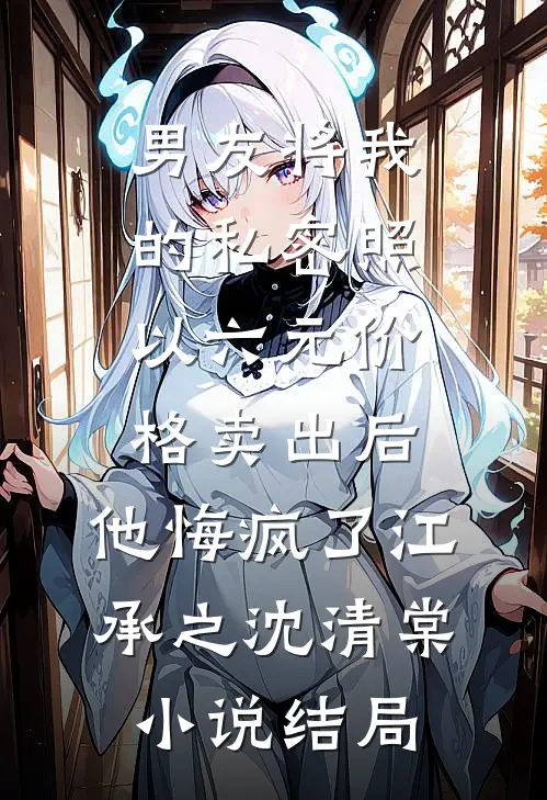 男友将我的私密照以六元价格卖出后，他悔疯了江承之沈清棠小说结局