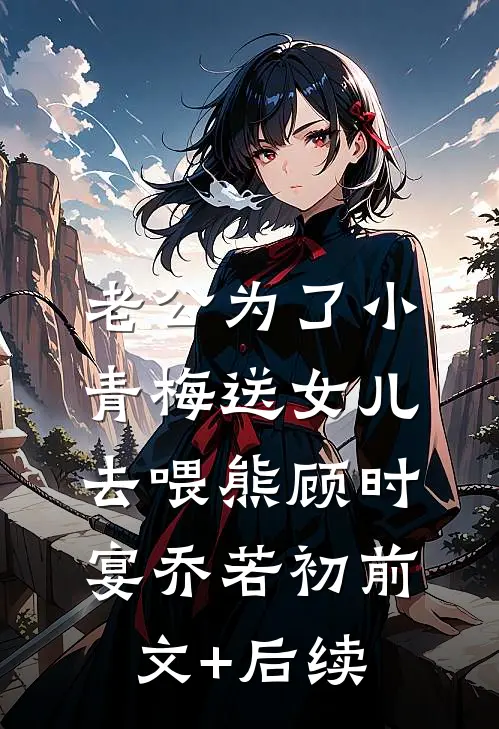 老公为了小青梅送女儿去喂熊顾时宴乔若初前文+后续