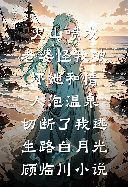 火山喷发，老婆怪我破坏她和情人泡温泉，切断了我逃生路白月光顾临川小说