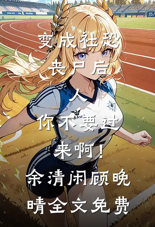 变成社恐丧尸后：人，你不要过来啊！余清闲顾晚晴全文免费