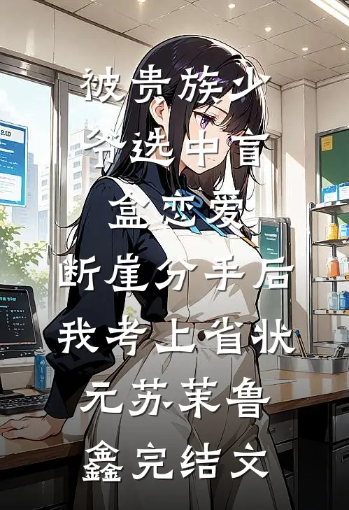 被贵族少爷选中盲盒恋爱，断崖分手后我考上省状元苏茉鲁鑫完结文