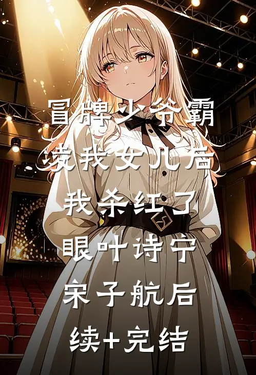 冒牌少爷霸凌我女儿后，我杀红了眼叶诗宁宋子航后续+完结