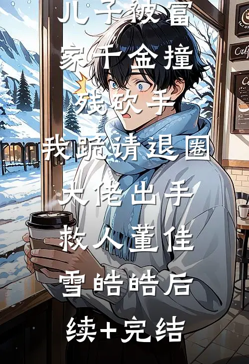 儿子被富家千金撞残砍手，我跪请退圈大佬出手救人董佳雪皓皓后续+完结