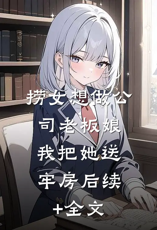 捞女想做公司老板娘，我把她送牢房后续+全文