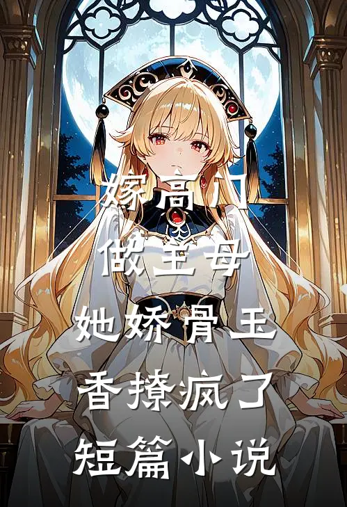 嫁高门做主母，她娇骨玉香撩疯了短篇小说