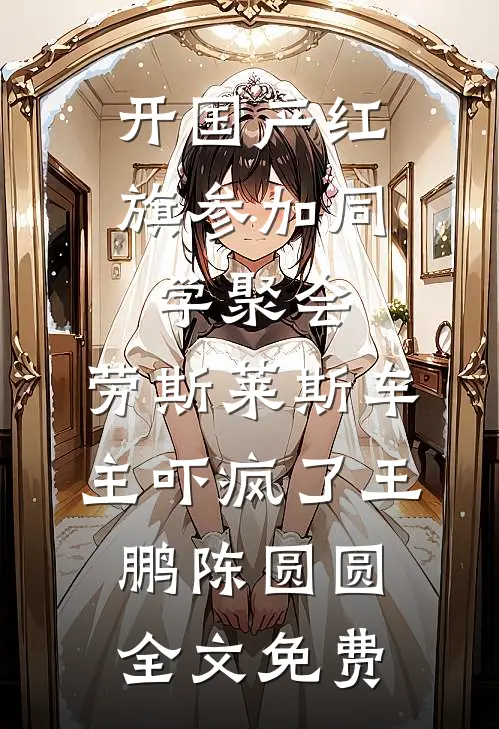 开国产红旗参加同学聚会，劳斯莱斯车主吓疯了王鹏陈圆圆全文免费