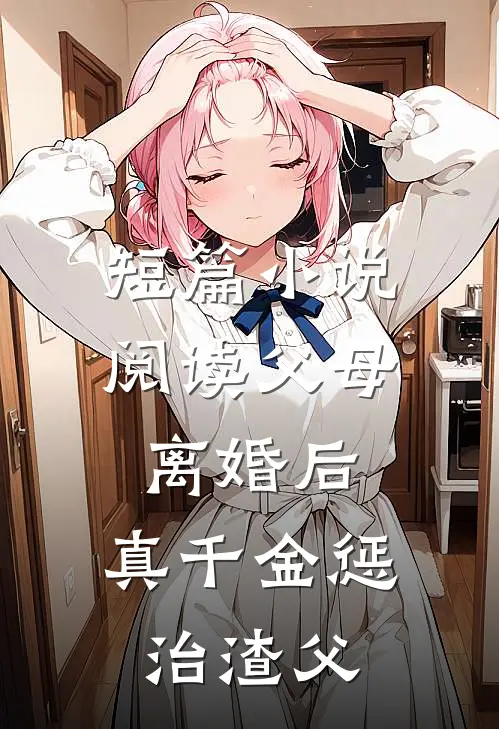 短篇小说阅读父母离婚后，真千金惩治渣父