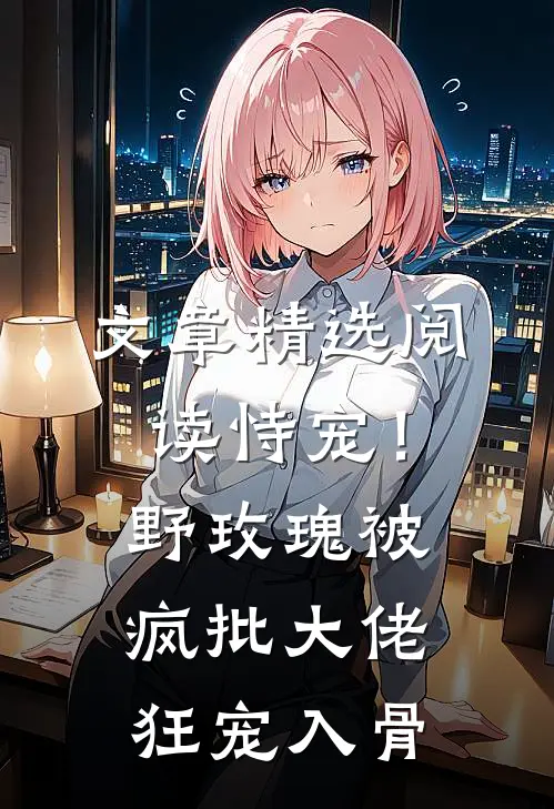文章精选阅读恃宠！野玫瑰被疯批大佬狂宠入骨