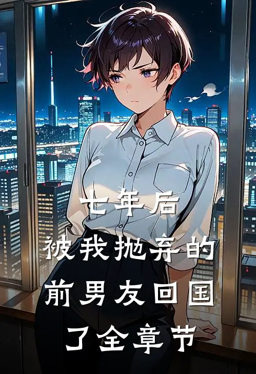 七年后，被我抛弃的前男友回国了全章节