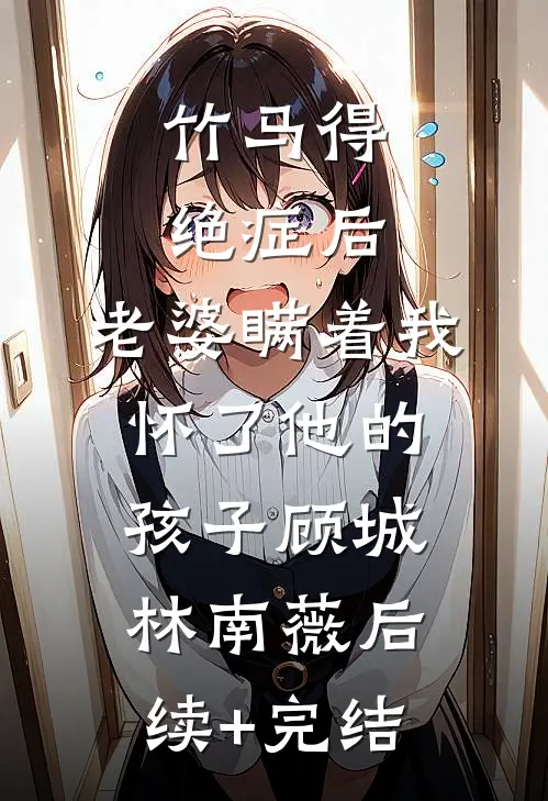 竹马得绝症后，老婆瞒着我怀了他的孩子顾城林南薇后续+完结