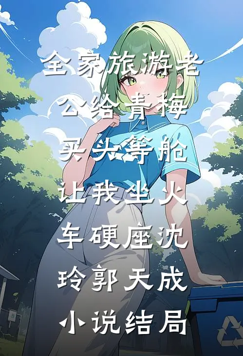 全家旅游老公给青梅买头等舱，让我坐火车硬座沈玲郭天成小说结局