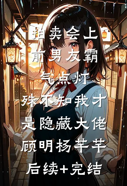 拍卖会上前男友霸气点灯，殊不知我才是隐藏大佬顾明杨芊芊后续+完结