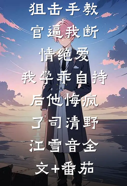 狙击手教官逼我断情绝爱，我学乖自持后他悔疯了司清野江雪音全文+番茄