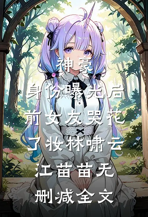 神豪：身份曝光后，前女友哭花了妆林啸云江苗苗无删减全文
