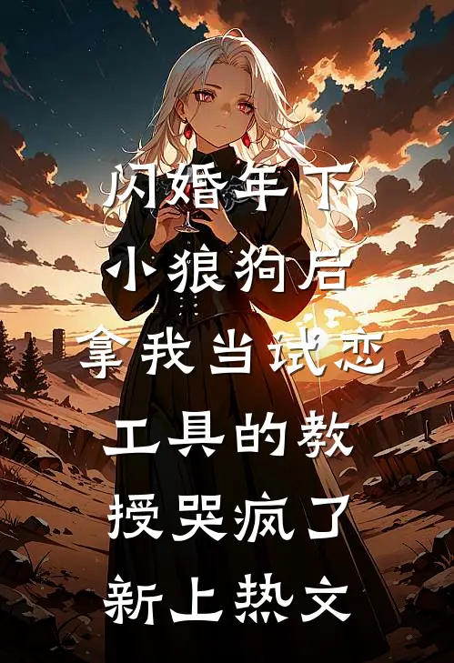 闪婚年下小狼狗后，拿我当试恋工具的教授哭疯了。新上热文