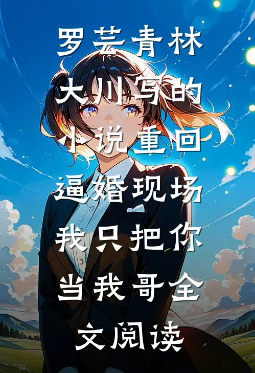 罗芸青林大川写的小说重回逼婚现场，我只把你当我哥全文阅读