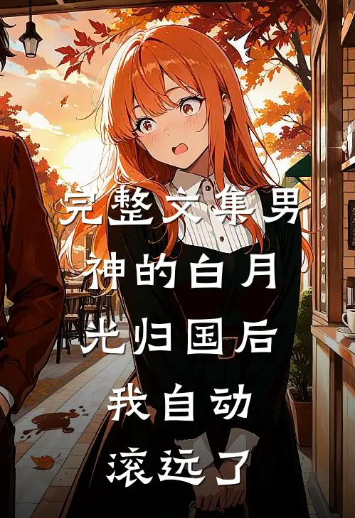 完整文集男神的白月光归国后，我自动滚远了