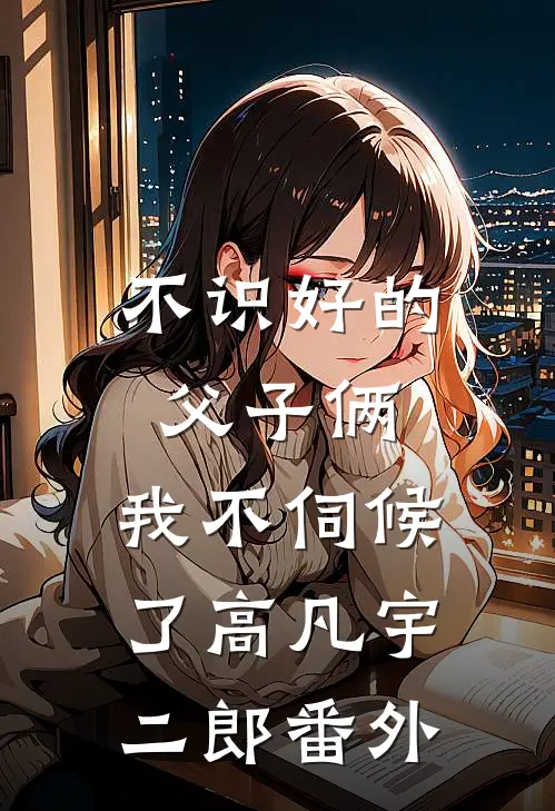 不识好的父子俩，我不伺候了高凡宇二郎 番外