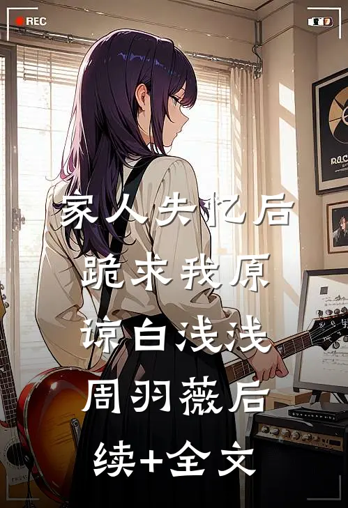 家人失忆后，跪求我原谅白浅浅周羽薇后续+全文