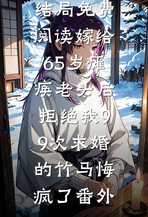 顾景珩宋易结局免费阅读嫁给65岁瘫痪老头后，拒绝我99次求婚的竹马悔疯了番外