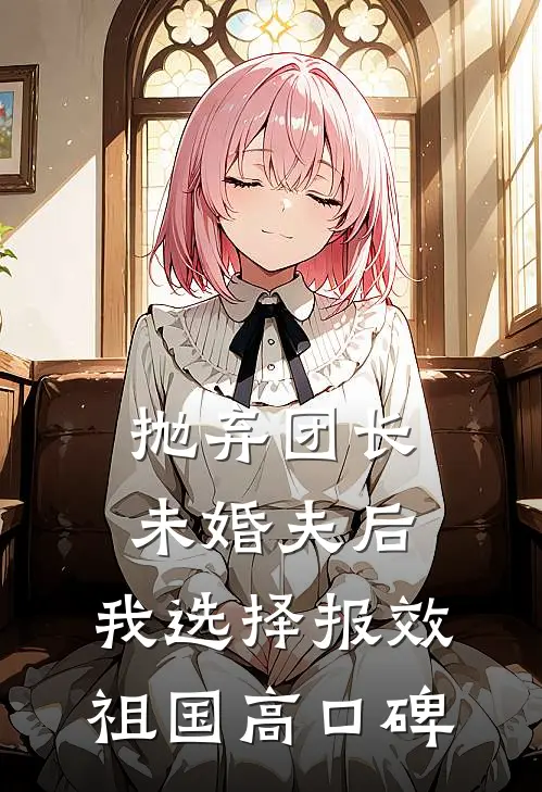 抛弃团长未婚夫后，我选择报效祖国高口碑