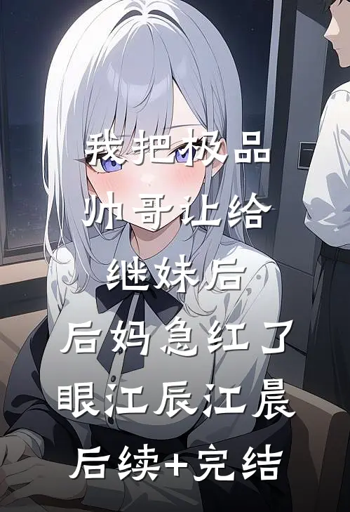 我把极品帅哥让给继妹后，后妈急红了眼江辰江晨后续+完结