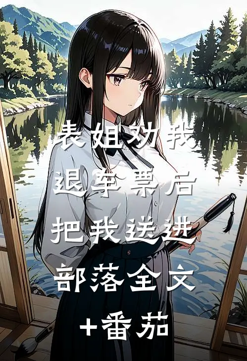 表姐劝我退车票后，把我送进部落全文+番茄