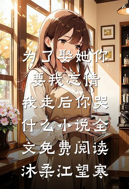 为了娶她你要我忘情，我走后你哭什么小说全文免费阅读沐柔江望寒