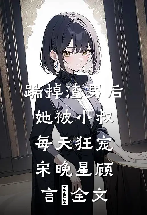 踹掉渣男后，她被小叔每天狂宠宋晚星顾言璟全文