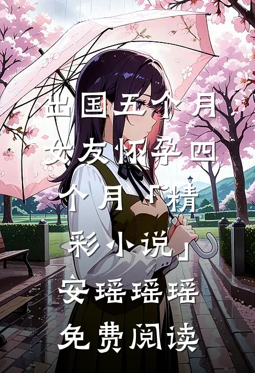 出国五个月，女友怀孕四个月「精彩小说」安瑶瑶瑶免费阅读