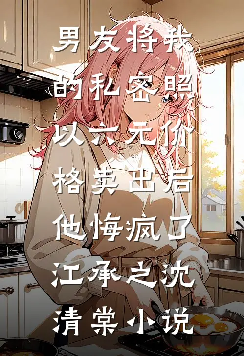 男友将我的私密照以六元价格卖出后，他悔疯了江承之沈清棠小说