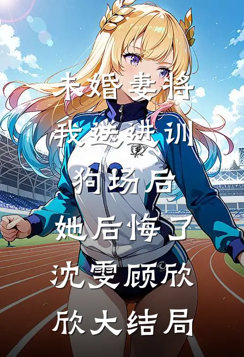 未婚妻将我送进训狗场后，她后悔了沈雯顾欣欣大结局
