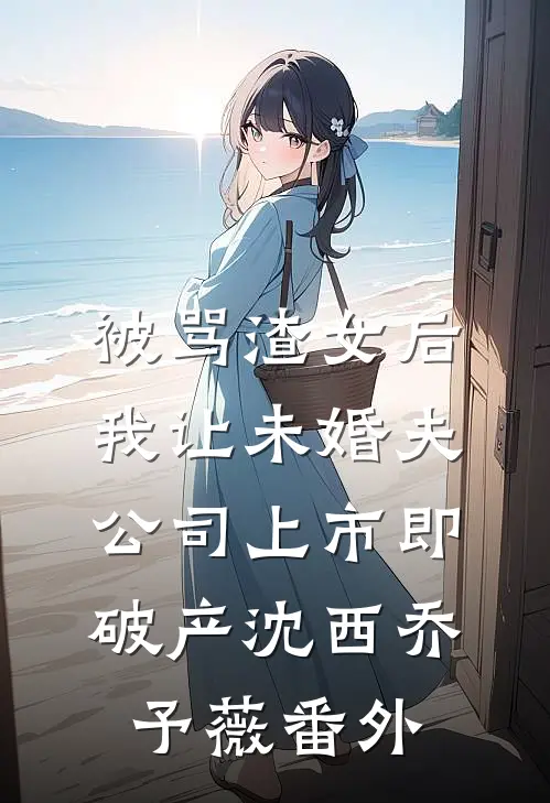 被骂渣女后，我让未婚夫公司上市即破产沈西乔予薇番外