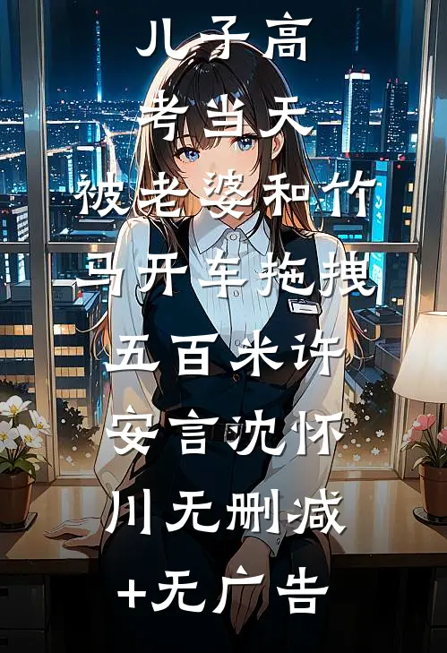 儿子高考当天，被老婆和竹马开车拖拽五百米许安言沈怀川无删减+无广告
