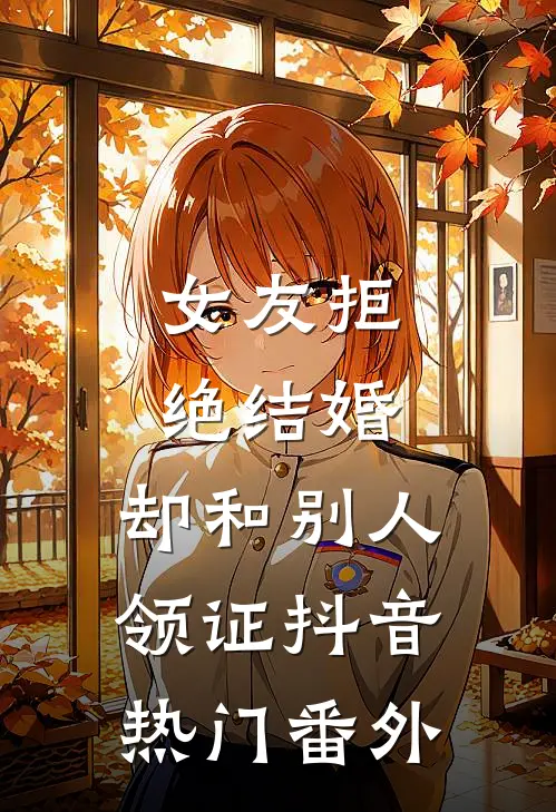 女友拒绝结婚，却和别人领证抖音热门 番外
