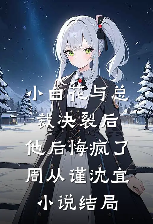 小白花与总裁决裂后，他后悔疯了周从谨沈宜小说结局