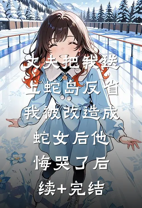 丈夫把我送上蛇岛反省，我被改造成蛇女后他悔哭了后续+完结