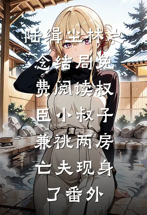 陆缉尘林之念结局免费阅读权臣小叔子兼祧两房，亡夫现身了番外